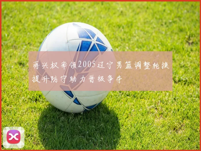 蒋兴权率领2005辽宁男篮调整轮换提升防守助力晋级争夺