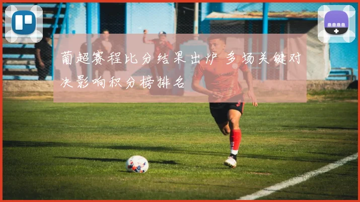 葡超赛程比分结果出炉 多场关键对决影响积分榜排名