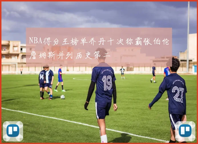 NBA得分王榜单乔丹十次称霸张伯伦詹姆斯并列历史第二
