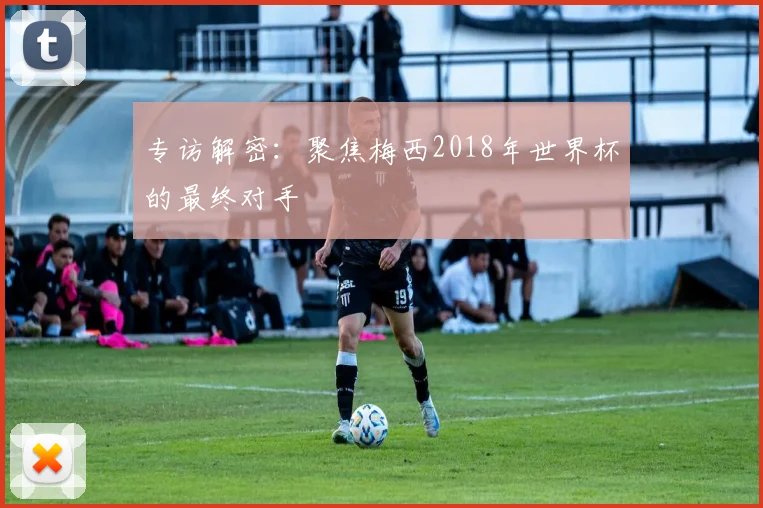 专访解密:聚焦梅西2018年世界杯的最终对手