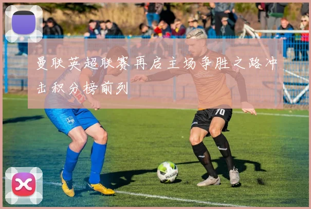 曼联英超联赛再启主场争胜之路冲击积分榜前列