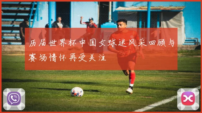 历届世界杯中国女球迷风采回顾与赛场情怀再受关注