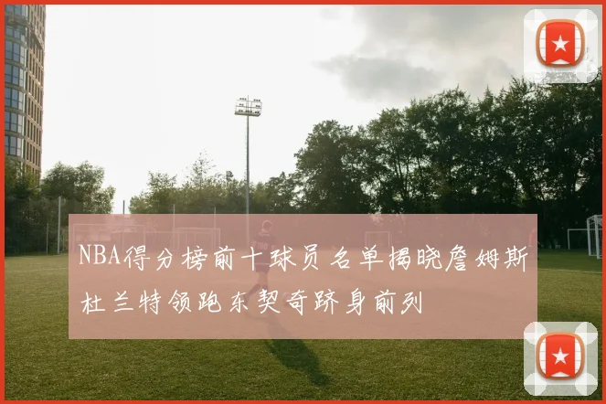 NBA得分榜前十球员名单揭晓詹姆斯杜兰特领跑东契奇跻身前列
