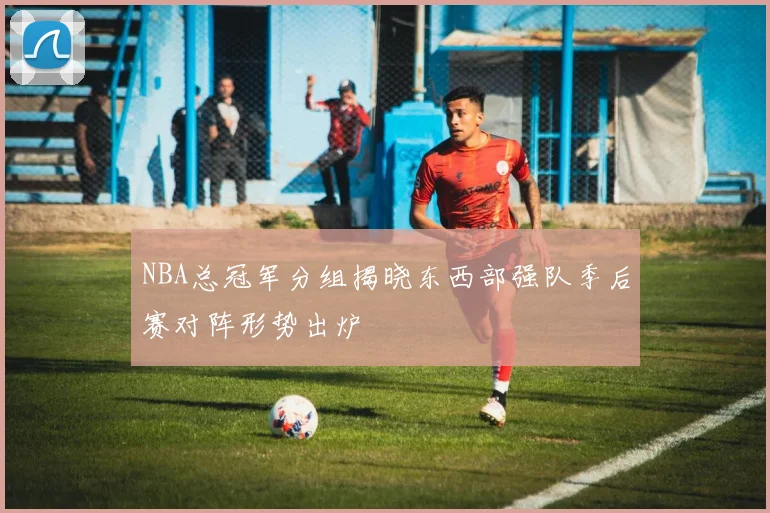 NBA总冠军分组揭晓东西部强队季后赛对阵形势出炉