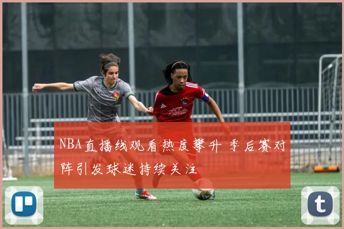 NBA直播线观看热度攀升 季后赛对阵引发球迷持续关注