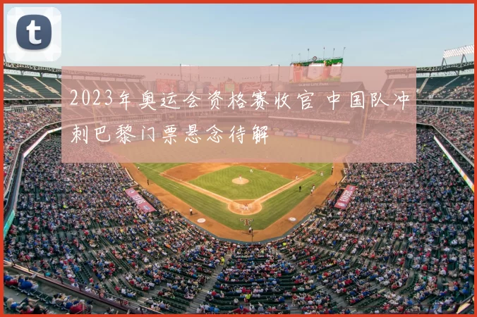 2023年奥运会资格赛收官 中国队冲刺巴黎门票悬念待解