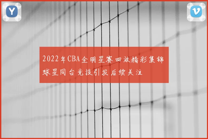 2022年CBA全明星赛回放精彩集锦 球星同台竞技引发后续关注