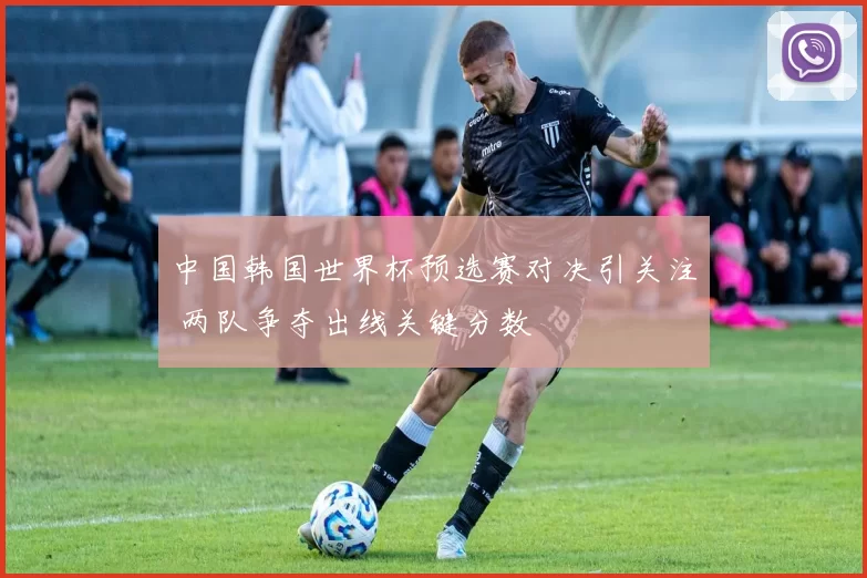 中国韩国世界杯预选赛对决引关注 两队争夺出线关键分数