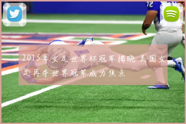 2015年女足世界杯冠军揭晓 美国女足再夺世界冠军成为焦点