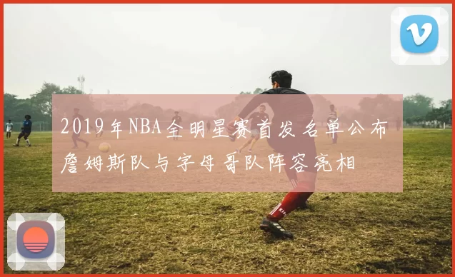 2019年NBA全明星赛首发名单公布 詹姆斯队与字母哥队阵容亮相