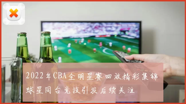 2022年CBA全明星赛回放精彩集锦 球星同台竞技引发后续关注