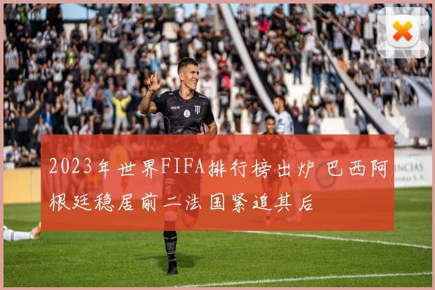 2023年世界FIFA排行榜出炉 巴西阿根廷稳居前二法国紧追其后