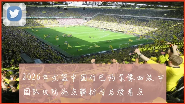 2026年女篮中国对巴西录像回放 中国队攻防亮点解析与后续看点