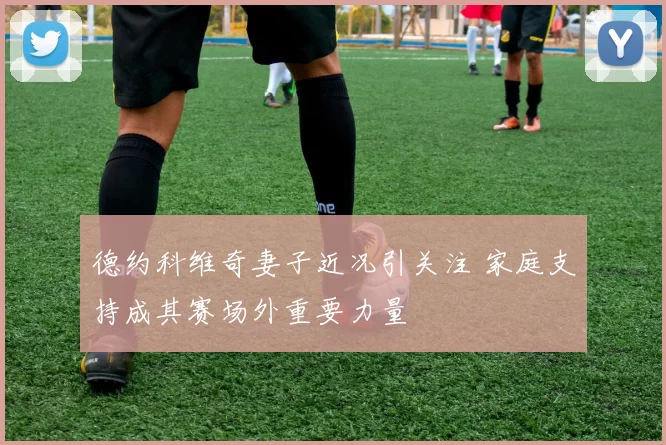 德约科维奇妻子近况引关注 家庭支持成其赛场外重要力量
