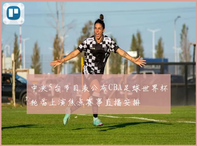 中央5台节目表公布CBA足球世界杯轮番上演焦点赛事直播安排