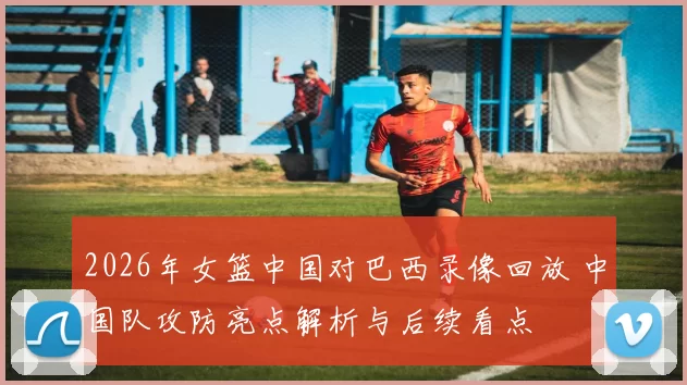 2026年女篮中国对巴西录像回放 中国队攻防亮点解析与后续看点