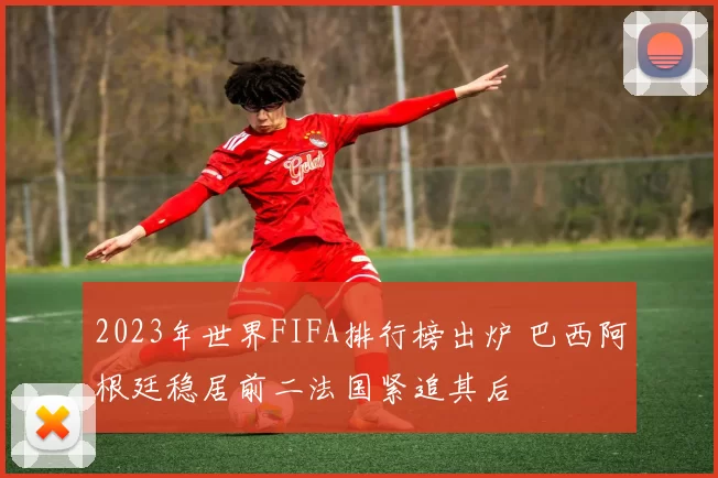 2023年世界FIFA排行榜出炉 巴西阿根廷稳居前二法国紧追其后