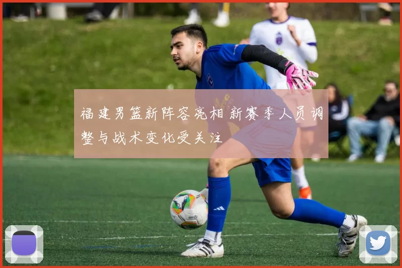 福建男篮新阵容亮相 新赛季人员调整与战术变化受关注