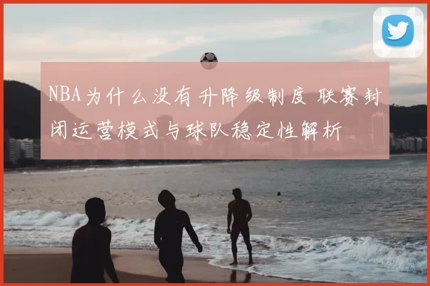 NBA为什么没有升降级制度 联赛封闭运营模式与球队稳定性解析