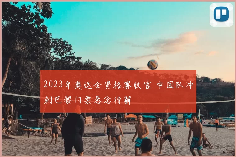 2023年奥运会资格赛收官 中国队冲刺巴黎门票悬念待解