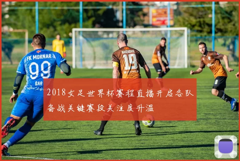 2018女足世界杯赛程直播开启各队备战关键赛段关注度升温