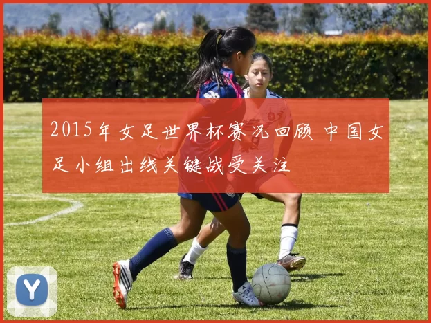2015年女足世界杯赛况回顾 中国女足小组出线关键战受关注