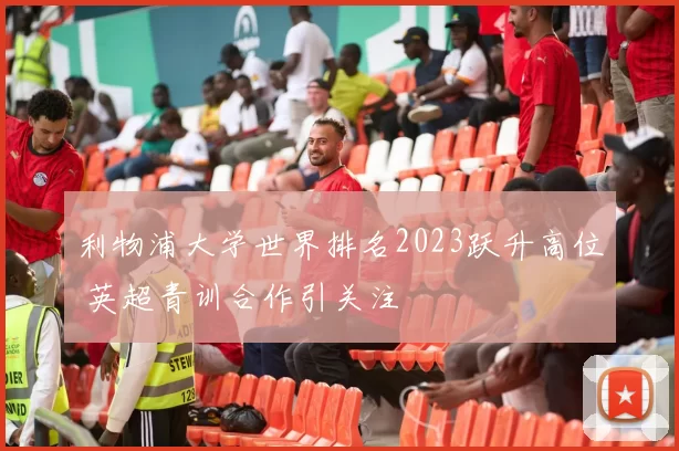 利物浦大学世界排名2023跃升高位 英超青训合作引关注