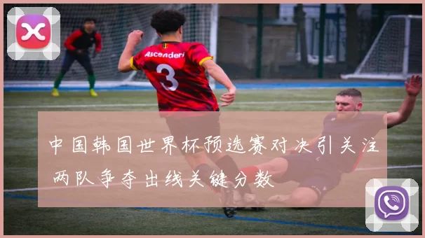 中国韩国世界杯预选赛对决引关注 两队争夺出线关键分数