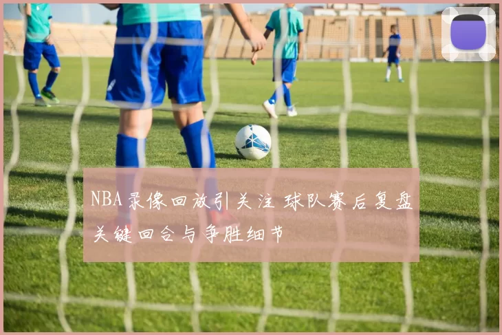 NBA录像回放引关注 球队赛后复盘关键回合与争胜细节