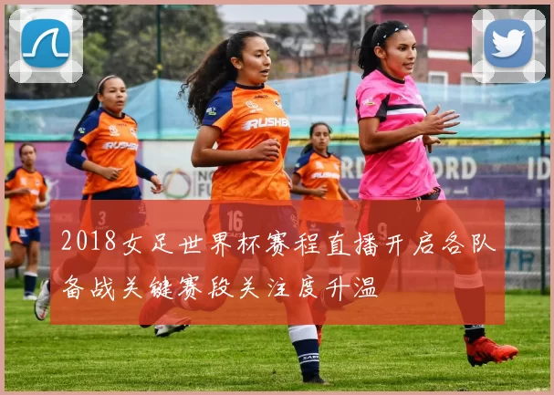 2018女足世界杯赛程直播开启各队备战关键赛段关注度升温