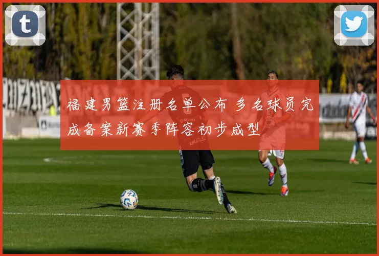 福建男篮注册名单公布 多名球员完成备案新赛季阵容初步成型